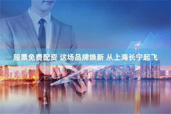 股票免费配资 这场品牌焕新 从上海长宁起飞