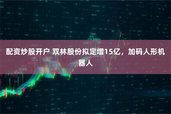 配资炒股开户 双林股份拟定增15亿，加码人形机器人