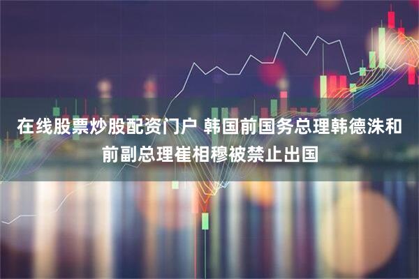 在线股票炒股配资门户 韩国前国务总理韩德洙和前副总理崔相穆被禁止出国