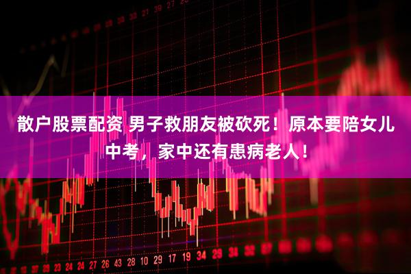 散户股票配资 男子救朋友被砍死！原本要陪女儿中考，家中还有患病老人！