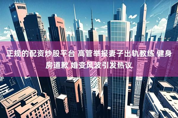 正规的配资炒股平台 高管举报妻子出轨教练 健身房道歉 婚变风波引发热议