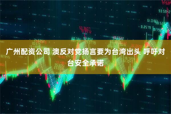 广州配资公司 澳反对党扬言要为台湾出头 呼吁对台安全承诺