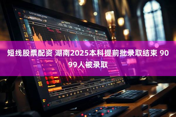 短线股票配资 湖南2025本科提前批录取结束 9099人被录取
