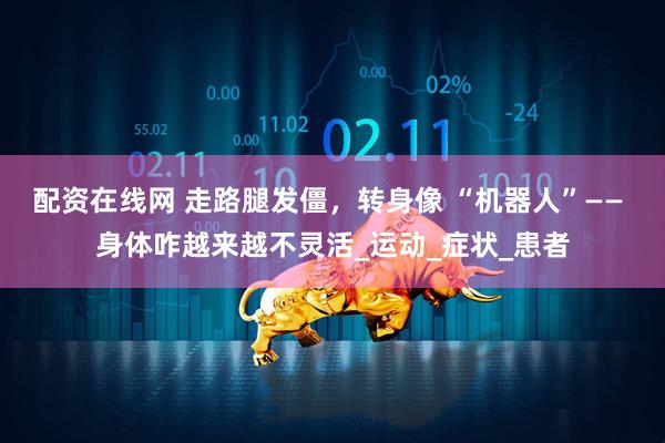 配资在线网 走路腿发僵，转身像 “机器人”—— 身体咋越来越不灵活_运动_症状_患者