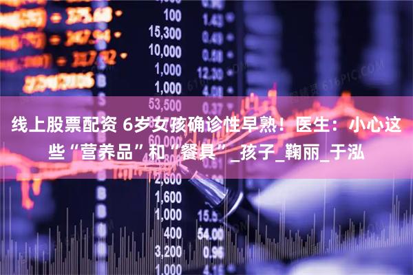 线上股票配资 6岁女孩确诊性早熟！医生：小心这些“营养品”和“餐具”_孩子_鞠丽_于泓