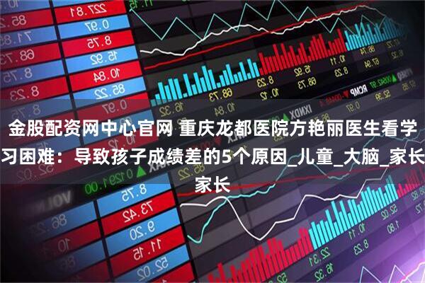 金股配资网中心官网 重庆龙都医院方艳丽医生看学习困难：导致孩子成绩差的5个原因_儿童_大脑_家长