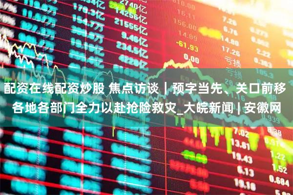 配资在线配资炒股 焦点访谈｜预字当先、关口前移 各地各部门全力以赴抢险救灾_大皖新闻 | 安徽网