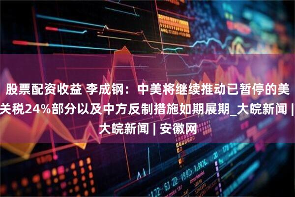股票配资收益 李成钢：中美将继续推动已暂停的美方对等关税24%部分以及中方反制措施如期展期_大皖新闻 | 安徽网