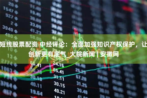 短线股票配资 中经评论：全面加强知识产权保护，让创新更有底气_大皖新闻 | 安徽网