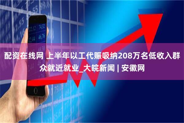 配资在线网 上半年以工代赈吸纳208万名低收入群众就近就业_大皖新闻 | 安徽网