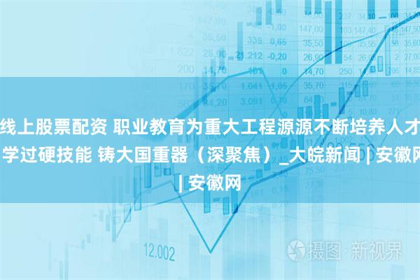 线上股票配资 职业教育为重大工程源源不断培养人才  学过硬技能 铸大国重器（深聚焦）_大皖新闻 | 安徽网