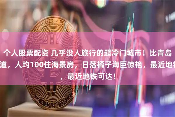 个人股票配资 几乎没人旅行的超冷门城市！比青岛更有味道，人均100住海景房，日落橘子海巨惊艳，最近地铁可达！